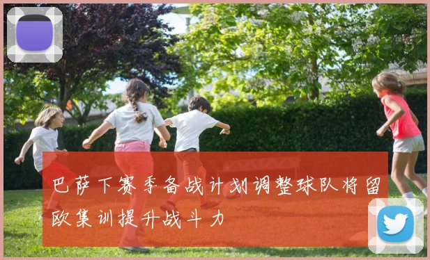 巴萨下赛季备战计划调整球队将留欧集训提升战斗力