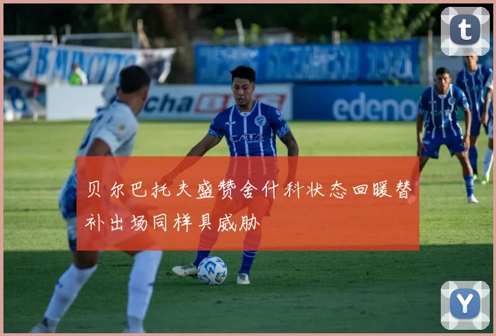 贝尔巴托夫盛赞舍什科状态回暖替补出场同样具威胁