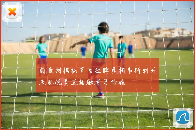 前裁判揭秘罗马红牌真相韦斯利并未犯规真正接触者是伦施