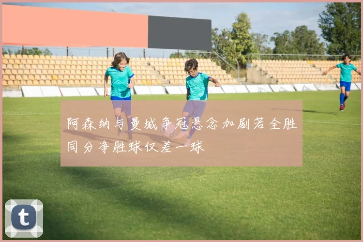 阿森纳与曼城争冠悬念加剧若全胜同分净胜球仅差一球