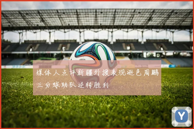 媒体人点评新疆外援表现逊色周鹏三分球助队逆转胜利