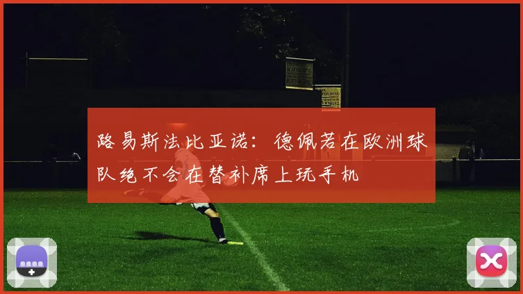 路易斯法比亚诺：德佩若在欧洲球队绝不会在替补席上玩手机