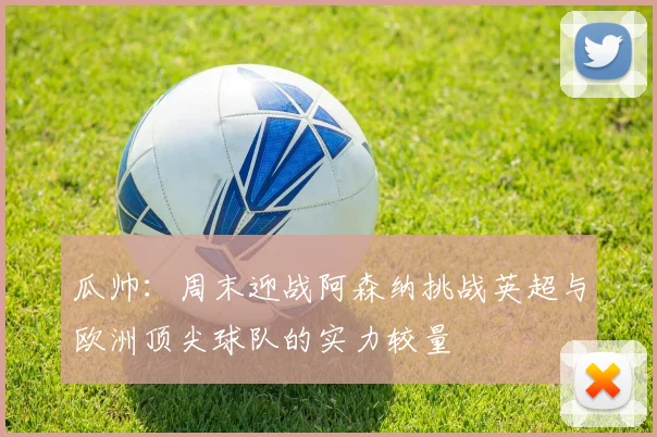 瓜帅：周末迎战阿森纳挑战英超与欧洲顶尖球队的实力较量