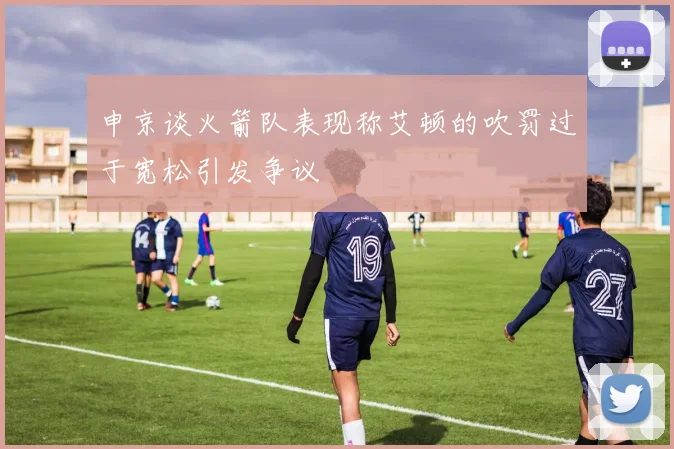 申京谈火箭队表现称艾顿的吹罚过于宽松引发争议