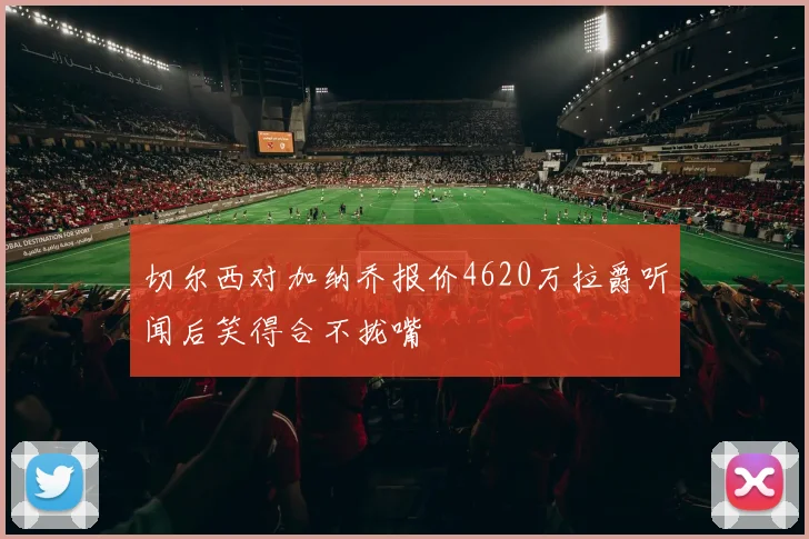 切尔西对加纳乔报价4620万拉爵听闻后笑得合不拢嘴