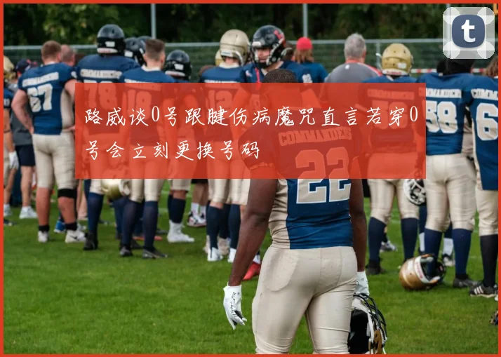 路威谈0号跟腱伤病魔咒直言若穿0号会立刻更换号码