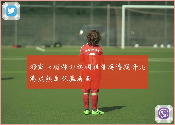 穆斯卡特称刘祝润租借英博提升比赛成熟度双赢局面