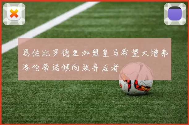 恩佐比罗德里加盟皇马希望大增弗洛伦蒂诺倾向放弃后者
