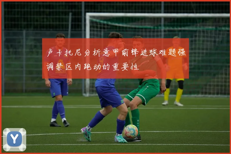 卢卡托尼分析意甲前锋进球难题强调禁区内跑动的重要性